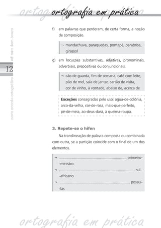 ortografia ememprática
                                ortografia prática
                                f)	 em palavras que perderam, de certa forma, a noção
 editora dom bosco




                                       de composição.

                                         ¬	 mandachuva, paraquedas, pontapé, parabrisa,
                                             girassol

                                g)	 em locuções substantivas, adjetivas, pronominais,
                                       adverbiais, prepositivas ou conjuncionais.
12
                                         ¬	 cão de guarda, fim de semana, café com leite,
 novo acordo ortográfico




                                             pão de mel, sala de jantar, cartão de visita,
                                             cor de vinho, à vontade, abaixo de, acerca de

                                         Exceções consagradas pelo uso: água-de-colônia,
                                         arco-da-velha, cor-de-rosa, mais-que-perfeito,
                                         pé‑de‑meia, ao-deus-dará, à queima-roupa.



                                3. Repete-se o hífen
                                	      Na translineação de palavra composta ou combinada
                                com outra, se a partição coincide com o final de um dos
                                elementos.

                                    ¬	 ............................................................... primeiro-
                                    	 -ministro
                                    ¬	 ....................................................................... sul-
                                    	 -africano
                                    ¬	 .................................................................. possuí-
                                    	 -las




                           ortografia em prática
 