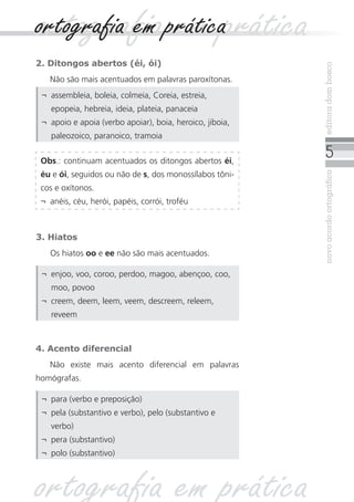 ortografia em prática
ortografia em prática
2. Ditongos abertos (éi, ói)




                                                           editora dom bosco
   Não são mais acentuados em palavras paroxítonas.
 ¬	 assembleia, boleia, colmeia, Coreia, estreia,
    epopeia, hebreia, ideia, plateia, panaceia
 ¬	 apoio e apoia (verbo apoiar), boia, heroico, jiboia,
    paleozoico, paranoico, tramoia

 Obs.: continuam acentuados os ditongos abertos éi,
                                                               
 éu e ói, seguidos ou não de s, dos monossílabos tôni-




                                                           novo acordo ortográfico
 cos e oxítonos.
 ¬	 anéis, céu, herói, papéis, corrói, troféu



3. Hiatos
   Os hiatos oo e ee não são mais acentuados.

 ¬	 enjoo, voo, coroo, perdoo, magoo, abençoo, coo,
    moo, povoo
 ¬	 creem, deem, leem, veem, descreem, releem,
    reveem



4. Acento diferencial
   Não existe mais acento diferencial em palavras
homógrafas.

 ¬	 para (verbo e preposição)
 ¬	 pela (substantivo e verbo), pelo (substantivo e
    verbo)
 ¬	 pera (substantivo)
 ¬	 polo (substantivo)



ortografia em prática
 