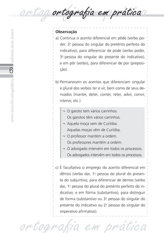 editora dom bosco
                          ortografia ememprática
                               ortografia prática
                                Observação
                                a)	Continua o acento diferencial em pôde (verbo po-
                                  der, 3a pessoa do singular do pretérito perfeito do
                                        .
                                  indicativo), para diferenciar de pode (verbo poder,
                                  3a
                                   . pessoa do singular do presente do indicativo);
                                  e em pôr (verbo), para diferenciar de por (preposi-

                                 ção).
novo acordo ortográfico




                                b)	Permanecem os acentos que diferenciam singular
                                  e plural dos verbos ter e vir, bem como de seus de-
                                  rivados (manter, deter, conter, reter, advir, convir,
                                  intervir, etc.).

                                    ¬	O garoto tem vários carrinhos.
                                    	Os garotos têm vários carrinhos.
                                    ¬	Aquela moça vem de Curitiba.
                                    	Aquelas moças vêm de Curitiba.
                                    ¬	O professor mantém a ordem.
                                    	Os professores mantêm a ordem.
                                    ¬	O advogado intervém em todos os processos.
                                    	Os advogados intervêm em todos os processos.


                                c) É facultativo o emprego do acento diferencial em
                                  dêmos (verbo dar, 1a pessoa do plural do presen-
                                                     .
                                  te do subjuntivo, para diferenciar de demos (verbo
                                  dar, 1a pessoa do plural do pretérito perfeito do in-
                                        .
                                  dicativo; e em fôrma (substantivo), para distinguir
                                  de forma (substantivo ou 3a pessoa do singular do
                                                            .
                                  presente do indicativo ou 2a pessoa do singular do
                                                             .
                                  imperativo afirmativo).



                          ortografia em prática
 