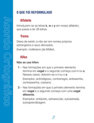 2
O QUE FOI REFORMULADO
Alfabeto
Introduzem-se as letras k, w e y em nosso alfabeto,
que passa a ter 26 letras.
Trema
Deixa de existir, a não ser em nomes próprios
estrangeiros e seus derivados.
Exemplo: mülleriano (de Müller).
Hífen
Não se usa hífen:
	 1	–	Nas formações em que o primeiro elemento
termina em vogal e o segundo começa com r ou s.
Nesses casos, dobram-se o r ou o s.
			 Exemplos: antirreligioso, contrarregra, antissemita,
contrassenha, cosseno.
	 2	–	Nas formações em que o primeiro elemento termina
em vogal e o segundo começa com uma vogal
diferente.
			 Exemplos: antiácido, extraescolar, autoestrada,
autoaprendizagem.
 