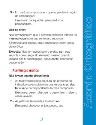3
	 3	–	Em certos compostos em que se perdeu a noção
de composição:
			 Exemplos: paraquedas, paraquedismo,
paraquedista.
Usa-se hífen:
Nas formações em que o primeiro elemento termina na
mesma vogal com que se inicia o segundo.
Exemplos: anti-ibérico, arqui-irmandade, micro-onda,
eletro-ótica.
Exceção: Nas formações com o prefixo co-, este
se junta com o segundo elemento mesmo quando
iniciado por o: coobrigação, coocupante, coordenar,
cooperação.
Acentuação gráfica
Não levam acento circunflexo:
	 1	–	As terceiras pessoas do plural do presente do
indicativo ou do subjuntivo dos verbos crer, dar,
ler e ver e correspondentes formas compostas.
	 		 Exemplos: creem, descreem; deem; leem, releem;
veem, reveem.
	 2	–	As palavras terminadas em hiato oo.
			 Exemplos: abençoo, enjoo, povoo, voo.
 