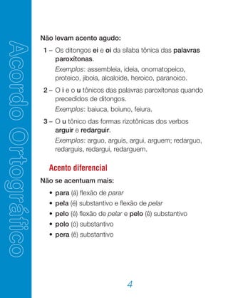 4
Não levam acento agudo:
	 1	–	Os ditongos ei e oi da sílaba tônica das palavras
paroxítonas.
			 Exemplos: assembleia, ideia, onomatopeico,
proteico, jiboia, alcaloide, heroico, paranoico.
	 2	–	O i e o u tônicos das palavras paroxítonas quando
precedidos de ditongos.
			 Exemplos: baiuca, boiuno, feiura.
	 3	–	O u tônico das formas rizotônicas dos verbos
arguir e redarguir.
	 		 Exemplos: arguo, arguis, argui, arguem; redarguo,
redarguis, redargui, redarguem.
Acento diferencial
Não se acentuam mais:
	 	•	para (á) flexão de parar
	 	•	pela (é) substantivo e flexão de pelar
	 	•	pelo (é) flexão de pelar e pelo (ê) substantivo
	 	•	polo (ó) substantivo
	 	•	pera (ê) substantivo
 
