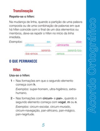 5
Translineação
Repete-se o hífen:
Na mudança de linha, quando a partição de uma palavra
composta ou de uma combinação de palavras em que
há hífen coincide com o final de um dos elementos ou
membros, deve-se repetir o hífen no início da linha
imediata.
Exemplos: 		 ex-		 vice-
	 -alferes		 -almirante
		 serená- 		 serená-los-
	 -los-emos		 -emos
O QUE PERMANECE
Hífen
Usa-se o hífen:
	 1	–	Nas formações em que o segundo elemento
começa com h.
			 Exemplos: super-homem, ultra-higiênico, extra-
humano.
	 2	–	Nas formações com circum- e pan-, quando o
segundo elemento começa com vogal, m ou n.
			 Exemplos: circum-escolar, circum-murado,
circum-navegação, pan-africano, pan-mágico,
pan-negritude.
 
