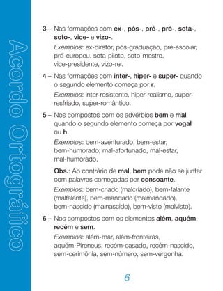 6
	 3	–	Nas formações com ex-, pós-, pré-, pró-, sota-,
soto-, vice- e vizo-.
			 Exemplos: ex-diretor, pós-graduação, pré-escolar,
pró-europeu, sota-piloto, soto-mestre,
vice-presidente, vizo-rei.
	 4	–	Nas formações com inter-, hiper- e super- quando
o segundo elemento começa por r.
			 Exemplos: inter-resistente, hiper-realismo, super-
resfriado, super-romântico.
	 5	–	Nos compostos com os advérbios bem e mal
quando o segundo elemento começa por vogal
ou h.
			 Exemplos: bem-aventurado, bem-estar,
bem-humorado; mal-afortunado, mal-estar,
mal-humorado.
			 Obs.: Ao contrário de mal, bem pode não se juntar
com palavras começadas por consoante.
			 Exemplos: bem-criado (malcriado), bem-falante
(malfalante), bem-mandado (malmandado),
bem-nascido (malnascido), bem-visto (malvisto).
	 6	–	Nos compostos com os elementos além, aquém,
recém e sem.
			 Exemplos: além-mar, além-fronteiras,
aquém-Pireneus, recém-casado, recém-nascido,
sem-cerimônia, sem-número, sem-vergonha.
 