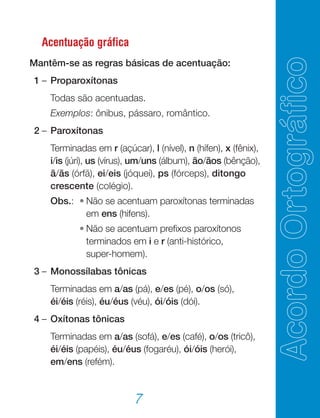 7
Acentuação gráfica
Mantêm-se as regras básicas de acentuação:
	 1	–	Proparoxítonas
			 Todas são acentuadas.
			 Exemplos: ônibus, pássaro, romântico.
	 2	–	Paroxítonas
			 Terminadas em r (açúcar), l (nível), n (hífen), x (fênix),
i/is (júri), us (vírus), um/uns (álbum), ão/ãos (bênção),
ã/ãs (órfã), ei/eis (jóquei), ps (fórceps), ditongo
crescente (colégio).
			 Obs.:	 •	Não se acentuam paroxítonas terminadas
em ens (hifens).
				 •	Não se acentuam prefixos paroxítonos
terminados em i e r (anti-histórico,
super-homem).
	 3	–	Monossílabas tônicas
			 Terminadas em a/as (pá), e/es (pé), o/os (só),
éi/éis (réis), éu/éus (véu), ói/óis (dói).
	 4	–	Oxítonas tônicas
			 Terminadas em a/as (sofá), e/es (café), o/os (tricô),
éi/éis (papéis), éu/éus (fogaréu), ói/óis (herói),
em/ens (refém).
 