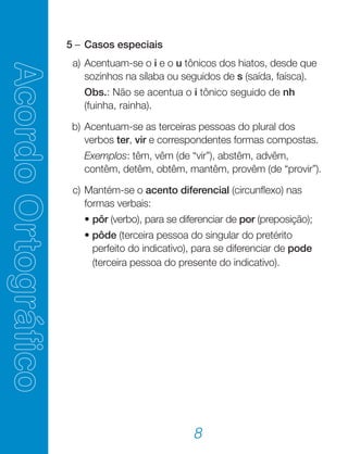 8
	 5	–	Casos especiais
	 a)	Acentuam-se o i e o u tônicos dos hiatos, desde que
sozinhos na sílaba ou seguidos de s (saída, faísca).
			 Obs.: Não se acentua o i tônico seguido de nh
(fuinha, rainha).
	 b)	Acentuam-se as terceiras pessoas do plural dos
verbos ter, vir e correspondentes formas compostas.
		Exemplos: têm, vêm (de “vir”), abstêm, advêm,
contêm, detêm, obtêm, mantêm, provêm (de “provir”).
	 c)	Mantém-se o acento diferencial (circunflexo) nas
formas verbais:
	 	•	pôr (verbo), para se diferenciar de por (preposição);
          		• pôde (terceira pessoa do singular do pretérito
perfeito do indicativo), para se diferenciar de pode
(terceira pessoa do presente do indicativo).
 