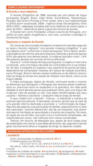 SOBRE O ACORDO ORTOGRÁFICO
O Acordo e seus objetivos
	 O Acordo Ortográfico de 1990, assinado por oito países de língua
portuguesa (Angola, Brasil, Cabo Verde, Guiné-Bissau, Moçambique,
Portugal, São Tomé e Príncipe e Timor Leste), teve a sua implementação
no Brasil assim escalonada: 2009 – vigência ainda não-obrigatória; entre
2010 e 2012 – adaptação completa dos livros didáticos às novas regras; a
partir de 2013 – observância plena e geral dos termos do Acordo.
	 O Acordo tem como finalidades unificar a escrita do Português, sim-
plificar as suas regras ortográficas e, com isso, aumentar o prestígio in-
ternacional da língua.
Equívocos a respeito do Acordo
	 Os meios de comunicação divulgaram amplamente opiniões segundo
as quais o Acordo implicaria “uma grande mudança ortográfica” e que
seu objetivo seria “uniformizar a língua portuguesa”. Para o Brasil, porém,
a abrangência da reforma será bem pequena, afetando a grafia de apenas
0,5% das palavras (nos demais países, a mudança será bem maior: 1,6%
das palavras deverão ser escritas de forma diferente).
	 Quanto à “uniformização da língua portuguesa”, o engano é mais sério
e profundo,  pois uma língua não pode ser confundida com a sua ortogra-
fia. De fato, a ortografia é o aspecto mais superficial da escrita da língua,
dependente de convenções impostas (em países de tradição autoritária,
como Portugal, Brasil e demais nações lusófonas) ou de hábitos transmi-
tidos ao longo do tempo (em países de tradição mais liberal, como os de
língua inglesa).
	 A língua portuguesa, depois do Acordo, continuará sendo a mesma;
as diferenças que distinguem o Português dos diversos países lusófonos,
tanto na  pronúncia como no vocabulário e na gramática, em nada serão
afetadas (e seria absurdo pensar que pudessem sê-lo, pois uma língua não
muda por meio de acordos ou leis, mas pelas transformações que seus
usuários – falantes e escritores – produzem nela ao longo do tempo).
	 O que mudará com o Acordo – frise-se – é sobretudo a maneira de
acentuar algumas palavras. É descabido, portanto, pensar que se trate de
uma grande reforma destinada a promover a “uniformização da língua”.
Algumas das palavras cuja acentuação foi abolida, especialmente no caso
dos insensatos “acentos diferenciais”, são de uso frequente. Isso acarre-
tará alguma facilitação ao aprendizado e à prática da ortografia. De resto,
as regras de uso do hífen, que eram ruins e inutilmente complicadas, são
substituídas por outras, não melhores nem menos complicadas.
	 Trata-se, em resumo, de alterações que, apesar de seus longos anos
de preparação e do imenso custo delas decorrente, são, segundo a opinião
geral, tecnicamente falhas e incapazes de atingir os objetivos visados.
NOVIDADES INTRODUZIDAS PELO ACORDO
I. ALFABETO
	 Foram reintroduzidas no alfabeto as letras K, W e Y.
	 O alfabeto passa a ter 26 letras:
A B C D E F G H I J K L M N O P Q R S T U V W X Y Z.
	 Na prática, nada mudou. As letras k, w e y continuam a ser usadas na es-
crita de:
• símbolos de unidades de medida: km (quilômetro), kg (quilograma), W (watt);
• palavras e nomes estrangeiros e seus derivados: Shakespeare, shakespeariano,
Newton, William, show, playground.
TABELA DE ACENTUACAO 1.indd 1 01.01.70 02:06:29
 