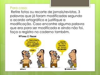 Para casa:
Retire fotos ou recorte de jornais/revistas, 3
palavras que já foram modificadas segundo
o acordo ortográfico e justifique a
modificação. Caso encontre alguma palavra
que era para ser modificada e ainda não foi,
faça o registro no caderno também.
 