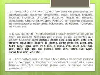 3. Trema NÃO SERÁ MAIS USADO em palavras portuguesas ou
aportugesadas: aguentar, anguiforme, arguir, bilíngue, lingueta,
linguista, linguístico, cinquenta, equestre, frequentar, tranquila,
ubiquidade. Obs.: O TREMA SERÁ MANTIDO em palavras derivadas
de nomes próprios estrangeiros: hübneriano, de Hübner, mülleriano,
de Müller, etc.
4. O USO DO HÍFEN - As observações a seguir referem-se ao uso do
hífen em palavras formadas por prefixos ou por elementos que
podem funcionar como prefixos, como: aero, agro, além, ante, anti,
aquém, arqui, auto, circum, co, contra, eletro, entre, ex, extra, geo,
hidro, hiper, infra, inter, intra, macro, micro, mini, multi, neo, pan,
pluri, proto, pós, pré, pró, pseudo, retro, semi, sobre, sub, super,
supra, tele, ultra, vice etc.
4.1 . Com prefixos, usa-se sempre o hífen diante de palavra iniciada
por h. Exemplos: anti-higiênico / co-herdeiro/ mini-hotel / super-
homem EXCEÇÃO: subumano (nesse caso, a palavra humano
perde o h).
 