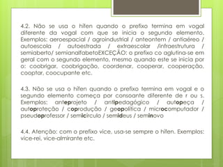 4.2. Não se usa o hífen quando o prefixo termina em vogal
diferente da vogal com que se inicia o segundo elemento.
Exemplos: aeroespacial / agroindustrial / anteontem / antiaéreo /
autoescola / autoestrada / extraescolar /infraestrutura /
semiaberto/ semianalfabetoEXCEÇÃO: o prefixo co aglutina-se em
geral com o segundo elemento, mesmo quando este se inicia por
o: coobrigar, coobrigação, coordenar, cooperar, cooperação,
cooptar, coocupante etc.
4.3. Não se usa o hífen quando o prefixo termina em vogal e o
segundo elemento começa por consoante diferente de r ou s.
Exemplos: anteprojeto / antipedagógico / autopeça /
autoproteção / coprodução / geopolítica / microcomputador /
pseudoprofessor / semicírculo / semideus / seminovo
4.4. Atenção: com o prefixo vice, usa-se sempre o hífen. Exemplos:
vice-rei, vice-almirante etc.
 