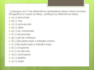 1) Marque um V nas alternativas verdadeiras sobre o Novo Acordo
Ortográfico e F para as falsas. Justifique as alternativas falsas.
 a) ( ) bemvindo
 b) ( ) voo
 c) ( ) auto-escola
 d) ( ) idéia
 e) ( ) ex- namorado
 f) ( ) microondas
 g) ( ) pé de moleque
 h) ( ) Ele pôde fazer o trabalho ontem.
 i) ( ) Ele pode fazer o trabalho hoje.
 k) ( ) cinqüenta
 l) ( ) cor-de-rosa
 m) ( ) auto-peça
 n) ( ) platéia
 o) ( ) enjôo
 