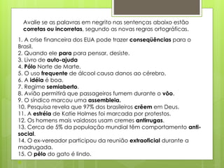 Avalie se as palavras em negrito nas sentenças abaixo estão
corretas ou incorretas, segundo as novas regras ortográficas.
1. A crise financeira dos EUA pode trazer conseqüências para o
Brasil.
2. Quando ele para para pensar, desiste.
3. Livro de auto-ajuda
4. Pólo Norte de Marte.
5. O uso frequente de álcool causa danos ao cérebro.
6. A idéia é boa.
7. Regime semiaberto.
8. Avião permitirá que passageiros fumem durante o vôo.
9. O síndico marcou uma assembleia.
10. Pesquisa revela que 97% dos brasileiros crêem em Deus.
11. A estréia de Katie Holmes foi marcada por protestos.
12. Os homens mais vaidosos usam cremes antirrugas.
13. Cerca de 5% da população mundial têm comportamento anti-
social.
14. O ex-vereador participou da reunião extraoficial durante a
madrugada.
15. O pêlo do gato é lindo.

 