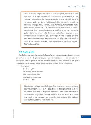 11
BACORT
©
LISBOA
EDITORA
o que muda?
Entre as muitas imprecisões que se têm divulgado, nos últimos tem-
pos, sobre o Acordo Ortográfico, confundindo, por exemplo, o con-
ceito de consoante muda, chegou a constar que se passaria a escre-
ver sem h palavras como habilidade, hálito, harmonia, hematoma,
herbário, herança, hoje, homem, hora, hormona, honestidade, humi-
dade, húmido, humor, etc. Tal não acontecerá. Com efeito, o h não é
exatamente uma consoante nem uma vogal, uma vez que, em portu-
guês, não tem nenhum valor fonético, tratando-se apenas de uma
letra diacrítica, sustentada pela etimologia. Como se sabe, o h ape-
nas tem valor indicativo de pronúncia nos dígrafos ch (chuva), lh
(filho) e nh (manhã). Não vai, pois, desaparecer nenhum h com o
Acordo Ortográfico.
4.2. Dupla grafia
Estabelece-se a aceitação de dupla grafia dos numerosos vocábulos em que
se verifica oscilação de pronúncia, ou seja, nos casos em que a norma culta do
português padrão produz, para o mesmo vocábulo, uma pronúncia em que a
consoante é articulada e outra pronúncia sem registo dessa consoante.
Exemplos:
cetro ou ceptro
dececionar ou decepcionar
infecioso ou infeccioso
inseticida ou insecticida
setor ou sector
Já antes de qualquer Acordo Ortográfico existiam, e existem, muitas
palavras em português com a possibilidade de dupla grafia, sem que
esse facto perturbasse ninguém, nem fosse tido como indicativo de
falta de rigor linguístico. Sempre se disse e se escreveu, e se conti-
nuará a dizer e a escrever, por exemplo, loiça ou louça, loiro ou louro,
toiro ou touro, cadáver ou cadavre, etc.
 