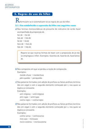 12
BACORT
©
LISBOA
EDITORA
ACORDO
ORTOGRÁFICO
Reformulam-se e sistematizam-se as regras de uso do hífen.
5.1. Fica estabelecida a supressão do hífen nos seguintes casos
a) Nas formas monossilábicas do presente do indicativo do verbo haver
acompanhado da preposição de.
hei-de → hei de
hás-de → hás de
há-de → há de
heis-de → heis de
hão-de → hão de
5. Regras de uso do hífen
Repare-se que noutras formas de haver com a preposição de já não
se empregava o hífen. Exemplos: havemos de, haverão de, haveríamos
de.
b) Nos compostos em que se perdeu a noção de composição.
Exemplos:
manda-chuva → mandachuva
pára-quedas → paraquedas
c) Nas palavras formadas com adição de prefixos ou falsos prefixos termina-
dos em vogal e com o segundo elemento começado por r, nos quais se
duplica a consoante.
Exemplos:
anti-religioso → antirreligioso
anti-rugas → antirrugas
contra-regra → contrarregra
d) Nas palavras formadas com adição de prefixos ou falsos prefixos termina-
dos em vogal e com o segundo elemento começado por s, nos quais se
duplica a consoante.
Exemplos:
contra-senso → contrassenso
mini-saia → minissaia
micro-sistema → microssistema
 