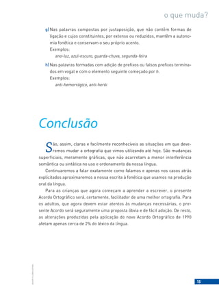 15
BACORT
©
LISBOA
EDITORA
o que muda?
g) Nas palavras compostas por justaposição, que não contêm formas de
ligação e cujos constituintes, por extenso ou reduzidos, mantêm a autono-
mia fonética e conservam o seu próprio acento.
Exemplos:
ano-luz, azul-escuro, guarda-chuva, segunda-feira
h)Nas palavras formadas com adição de prefixos ou falsos prefixos termina-
dos em vogal e com o elemento seguinte começado por h.
Exemplos:
anti-hemorrágico, anti-herói
Conclusão
São, assim, claras e facilmente reconhecíveis as situações em que deve-
remos mudar a ortografia que vimos utilizando até hoje. São mudanças
superficiais, meramente gráficas, que não acarretam a menor interferência
semântica ou sintática no uso e ordenamento da nossa língua.
Continuaremos a falar exatamente como falamos e apenas nos casos atrás
explicitados aproximaremos a nossa escrita à fonética que usamos na produção
oral da língua.
Para as crianças que agora começam a aprender a escrever, o presente
Acordo Ortográfico será, certamente, facilitador de uma melhor ortografia. Para
os adultos, que agora devem estar atentos às mudanças necessárias, o pre-
sente Acordo será seguramente uma proposta óbvia e de fácil adoção. De resto,
as alterações produzidas pela aplicação do novo Acordo Ortográfico de 1990
afetam apenas cerca de 2% do léxico da língua.
 