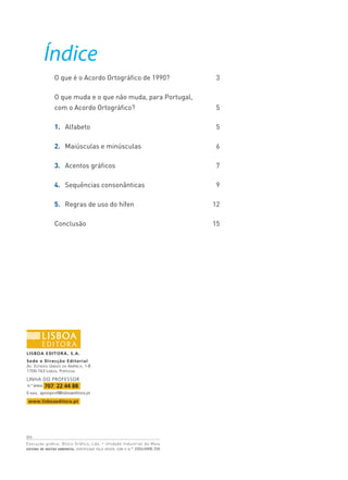 2010
Execução gráfica: Bloco Gráfico, Lda. • Unidade Industrial da Maia
SISTEMA DE GESTÃO AMBIENTAL CERTIFICADO PELA APCER, COM O N.° 2006/AMB.258
l
LISBOA EDITORA, S.A.
Sede e Direcção Editorial
AV. ESTADOS UNIDOS DA AMÉRICA, 1-B
1700-163 LISBOA, PORTUGAL
LINHA DO PROFESSOR
E-MAIL: apoioprof@lisboaeditora.pt
www.lisboaeditora.pt
n.° único 707 22 44 88
Índice
O que é o Acordo Ortográfico de 1990? 3
O que muda e o que não muda, para Portugal,
com o Acordo Ortográfico? 5
1. Alfabeto 5
2. Maiúsculas e minúsculas 6
3. Acentos gráficos 7
4. Sequências consonânticas 9
5. Regras de uso do hífen 12
Conclusão 15
 