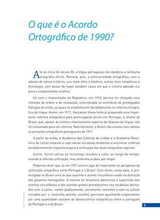3
BACORT
©
LISBOA
EDITORA
O que é o Acordo
Ortográfico de 1990?
Até ao início do século XX, a língua portuguesa não obedecia a nenhuma
ortografia oficial. Reinava, pois, a arbitrariedade ortográfica, com a
adoção de vários critérios, uns mais afins à fonética, outros mais simpáticos à
etimologia, sem deixar de haver também casos em que o critério adotado era
pura e simplesmente estético.
Só com a implantação da República, em 1910, parece ter chegado uma
intenção de ordem e de renovação, concretizada no contributo de prestigiados
filólogos de então, os quais se empenharam decididamente na reforma ortográ-
fica da língua. Assim, em 1911, Gonçalves Viana tinha já preparada uma impor-
tante reforma ortográfica para promulgação oficial em Portugal, à revelia do
Brasil, que, apesar do número imensamente superior de falantes da língua, não
foi consultado para tal reforma. Naturalmente, o Brasil não aceitou nem adotou
os preceitos ortográficos portugueses de 1911.
A partir de então, a Academia das Ciências de Lisboa e a Academia Brasi-
leira de Letras levaram a cabo várias iniciativas tendentes a encontrar critérios
verdadeiramente linguísticos para a unificação das duas ortografias vigentes.
Assim, foram várias as iniciativas levadas a cabo, ao longo do tempo,
visando a referida unificação, mas nenhuma acabou por vingar.
Podemos dizer que só em 1971 ocorre algo de importante na perspetiva da
unificação ortográfica entre Portugal e o Brasil. Com efeito, nesta data, é pro-
mulgada no Brasil uma lei que suprime o acento circunflexo usado na distinção
das palavras homógrafas. A mesma lei brasileira determina a supressão dos
acentos circunflexos e dos acentos graves prevalecentes nos vocábulos deriva-
dos com o sufixo -mente (publicamente, unicamente, somente) e com os sufixos
iniciados por -z- (avozinha, pezinho, sozinho), que eram igualmente responsáveis
por uma quantidade razoável de desencontros ortográficos entre o português
de Portugal e o do Brasil.
 