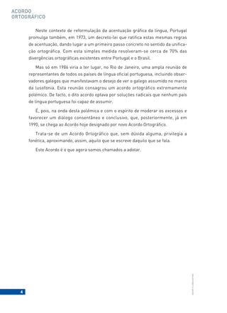 4
BACORT
©
LISBOA
EDITORA
ACORDO
ORTOGRÁFICO
Neste contexto de reformulação da acentuação gráfica da língua, Portugal
promulga também, em 1973, um decreto-lei que ratifica estas mesmas regras
de acentuação, dando lugar a um primeiro passo concreto no sentido da unifica-
ção ortográfica. Com esta simples medida resolveram-se cerca de 70% das
divergências ortográficas existentes entre Portugal e o Brasil.
Mas só em 1986 viria a ter lugar, no Rio de Janeiro, uma ampla reunião de
representantes de todos os países de língua oficial portuguesa, incluindo obser-
vadores galegos que manifestavam o desejo de ver o galego assumido no marco
da lusofonia. Esta reunião consagrou um acordo ortográfico extremamente
polémico. De facto, o dito acordo optava por soluções radicais que nenhum país
de língua portuguesa foi capaz de assumir.
É, pois, na onda desta polémica e com o espírito de moderar os excessos e
favorecer um diálogo consentâneo e conclusivo, que, posteriormente, já em
1990, se chega ao Acordo hoje designado por novo Acordo Ortográfico.
Trata-se de um Acordo Ortográfico que, sem dúvida alguma, privilegia a
fonética, aproximando, assim, aquilo que se escreve daquilo que se fala.
Este Acordo é o que agora somos chamados a adotar.
 