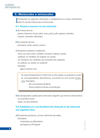 6
BACORT
©
LISBOA
EDITORA
ACORDO
ORTOGRÁFICO
Introduzem-se algumas alterações e estabelecem-se novas sistematiza-
ções no uso de maiúsculas e minúsculas.
2.1. Passam a escrever-se com minúscula
a) Os meses do ano:
janeiro, fevereiro, março, abril, maio, junho, julho, agosto, setembro,
outubro, novembro, dezembro
b) As estações do ano:
primavera, verão, outono, inverno
c) Os pontos cardeais e colaterais:
norte, sul, este, oeste, nordeste, noroeste, sudeste, sueste,
sudoeste, és-nordeste, és-sudeste, és-sueste,
nor-noroeste, nor-nordeste, oés-noroeste, oés-sudoeste,
su-sudeste, su-sueste, su-sudoeste
Exemplo:
Agora viramos a sul.
d) As designações usadas para mencionar alguém cujo nome se desconhece
ou se prefere evitar:
fulano, sicrano, beltrano
2.2. Estabelece-se o uso facultativo de minúscula ou de maiúscula
nos seguintes casos
a) Disciplinas escolares, cursos e domínios de saber.
Exemplos:
matemática ou Matemática
português ou Português
2. Maiúsculas e minúsculas
Se estas designações se referirem a uma região, ou quando se usam
as correspondentes abreviaturas, escrevem-se com inicial maiús-
cula. Exemplos:
Ele é um homem do Norte.
Passo sempre as férias no Sul do país.
 