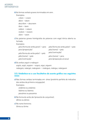 8
BACORT
©
LISBOA
EDITORA
ACORDO
ORTOGRÁFICO
b) As formas verbais graves terminadas em eem.
Exemplos:
crêem → creem
dêem → deem
descrêem → descreem
lêem → leem
relêem → releem
revêem → reveem
vêem → veem
c) As palavras graves homógrafas de palavras com vogal tónica aberta ou
fechada.
Exemplos:
pára (forma do verbo parar) → para
para (preposição)
pélo (forma do verbo pelar) → pelo
pêlo (nome) → pelo
pelo (contração)
d) Os verbos arguir e redarguir:
argúis, argúi, argúem → arguis, argui, arguem
redargúis, redargúi, redargúem → redarguis, redargui, redarguem
3.2. Estabelece-se o uso facultativo do acento gráfico nos seguintes
casos
a) Nas formas verbais terminadas em -ámos (pretérito perfeito do indicativo
dos verbos da primeira conjugação).
Exemplos:
andámos ou andamos
falámos ou falamos
passámos ou passamos
b) Na forma do verbo dar (presente do conjuntivo):
dêmos ou demos
c) No nome feminino:
fôrma ou forma
péla (forma do verbo pelar) → pela
péla (nome) → pela
pela (contração)
pêra (nome) → pera
pera (preposição arcaica)
 