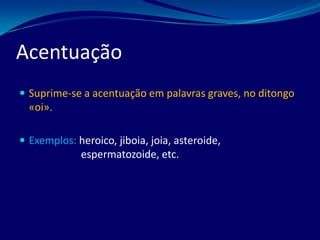  Suprime-se a acentuação em palavras graves, no ditongo
«oi».
 Exemplos: heroico, jiboia, joia, asteroide,
espermatozoide, etc.
Acentuação
 