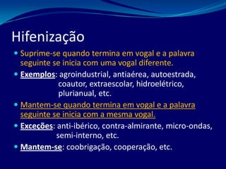  Suprime-se quando termina em vogal e a palavra
seguinte se inicia com uma vogal diferente.
 Exemplos: agroindustrial, antiaérea, autoestrada,
coautor, extraescolar, hidroelétrico,
plurianual, etc.
 Mantem-se quando termina em vogal e a palavra
seguinte se inicia com a mesma vogal.
 Exceções: anti-ibérico, contra-almirante, micro-ondas,
semi-interno, etc.
 Mantem-se: coobrigação, cooperação, etc.
Hifenização
 