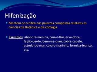  Mantem-se o hifen nas palavras compostas relativas às
ciências da Botânica e da Zoologia.
 Exemplos: abóbora-menina, couve-flor, erva-doce,
feijão-verde, bem-me-quer, cobra-capelo,
estrela-do-mar, cavalo-marinho, formiga-branca,
etc.
Hifenização
 