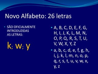 Novo Alfabeto: 26 letras
• SÃO OFICIALMENTE
INTRODUZIDAS
AS LETRAS:
k; w; y
• A, B, C, D, E, F, G,
H, I, J, K, L, M, N,
O, P, Q, R, S, T, U,
V, W, X, Y, Z
• a, b, c, d, e, f, g, h,
i, j, k, l, m, n, o, p,
q, r, s, t, u, v, w, x,
y, z
 