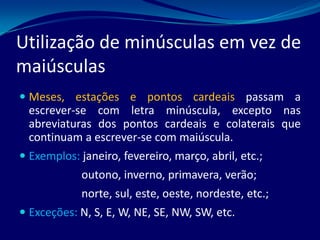 Utilização de minúsculas em vez de
maiúsculas
 Meses, estações e pontos cardeais passam a
escrever-se com letra minúscula, excepto nas
abreviaturas dos pontos cardeais e colaterais que
continuam a escrever-se com maiúscula.
 Exemplos: janeiro, fevereiro, março, abril, etc.;
outono, inverno, primavera, verão;
norte, sul, este, oeste, nordeste, etc.;
 Exceções: N, S, E, W, NE, SE, NW, SW, etc.
 