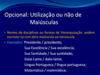 Opcional: Utilização ou não de
Maiúsculas
• Nomes de disciplinas ou formas de hierarquização podem
escrever-se com letra maiúscula ou minúscula.
• Exemplos: Presidente / presidente;
Sua Excelência / Sua excelência;
Sua Santidade / Sua santidade;
Dalai Lama / dalai lama;
Língua Portuguesa / língua portuguesa;
Matemática / matemática;
 