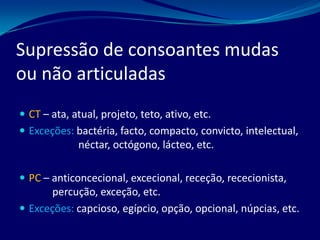Supressão de consoantes mudas
ou não articuladas
 CT – ata, atual, projeto, teto, ativo, etc.
 Exceções: bactéria, facto, compacto, convicto, intelectual,
néctar, octógono, lácteo, etc.
 PC – anticoncecional, excecional, receção, rececionista,
percução, exceção, etc.
 Exceções: capcioso, egípcio, opção, opcional, núpcias, etc.
 