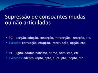 • PÇ – aceção, adoção, conceção, interceção, receção, etc.
• Exceção: corrupção, erupção, interrupção, opção, etc.
• PT – Egito, adotar, batismo, ótimo, otimismo, etc.
• Exceções: adepto, rapto, apto, eucalipto, inepto, etc.
Supressão de consoantes mudas
ou não articuladas
 