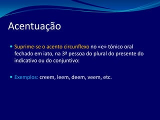 Acentuação
 Suprime-se o acento circunflexo no «e» tónico oral
fechado em iato, na 3ª pessoa do plural do presente do
indicativo ou do conjuntivo:
 Exemplos: creem, leem, deem, veem, etc.
 
