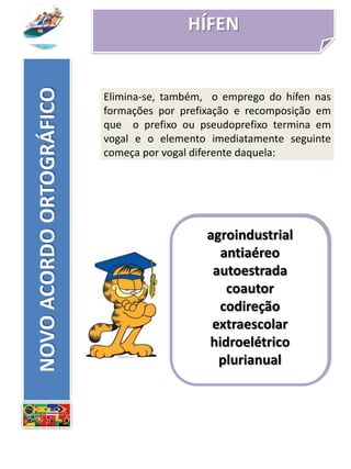 HÍFEN
agroindustrial
antiaéreo
autoestrada
coautor
codireção
extraescolar
hidroelétrico
plurianual
NOVOACORDOORTOGRÁFICO
Elimina-se, também, o emprego do hífen nas
formações por prefixação e recomposição em
que o prefixo ou pseudoprefixo termina em
vogal e o elemento imediatamente seguinte
começa por vogal diferente daquela:
 