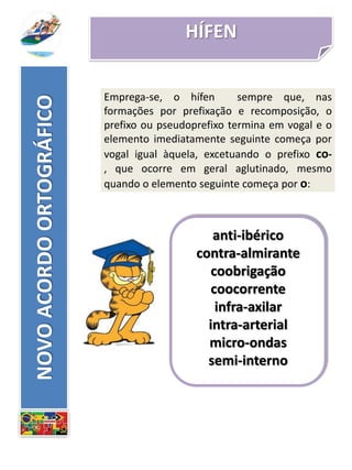 HÍFEN
anti-ibérico
contra-almirante
coobrigação
coocorrente
infra-axilar
intra-arterial
micro-ondas
semi-interno
NOVOACORDOORTOGRÁFICO
Emprega-se, o hífen sempre que, nas
formações por prefixação e recomposição, o
prefixo ou pseudoprefixo termina em vogal e o
elemento imediatamente seguinte começa por
vogal igual àquela, excetuando o prefixo co-
, que ocorre em geral aglutinado, mesmo
quando o elemento seguinte começa por o:
 