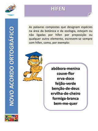 HÍFEN
abóbora-menina
couve-flor
erva-doce
feijão-verde
benção-de-deus
ervilha-de-cheiro
formiga-branca
bem-me-quer
NOVOACORDOORTOGRÁFICO
As palavras compostas que designam espécies
na área da botânica e da zoologia, estejam ou
não ligadas por hífen por preposição ou
qualquer outro elemento, escrevem-se sempre
com hífen, como, por exemplo:
 