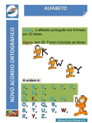 ALFABETO
NOVOACORDOORTOGRÁFICO
Antes, o alfabeto português era formado
por 23 letras.
Agora, tem 26. Foram incluídas as letras:
A ordem é:
A, B, C, D, E, F,
G, H, I,
J, K, L, M, N,
O, P, Q, R,
S, T, U, V, W,
X, Y, Z.
Biblioteca Escolar Alfândega da Fé
 