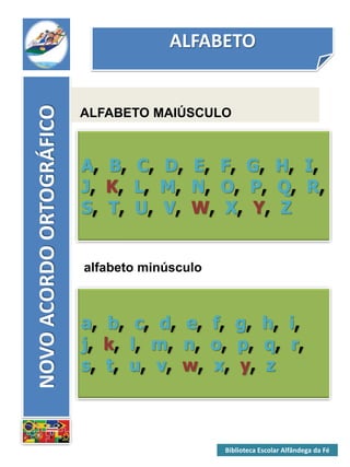 ALFABETONOVOACORDOORTOGRÁFICO
ALFABETO MAIÚSCULO
A, B, C, D, E, F, G, H, I,
J, K, L, M, N, O, P, Q, R,
S, T, U, V, W, X, Y, Z
alfabeto minúsculo
a, b, c, d, e, f, g, h, i,
j, k, l, m, n, o, p, q, r,
s, t, u, v, w, x, y, z
Biblioteca Escolar Alfândega da Fé
 