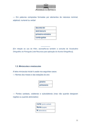— Em palavras compostas formadas por elementos de natureza nominal,
adjetival, numeral ou verbal



                               decreto-lei
                               azul-escuro
                               primeiro-ministro
                               conta-gotas



                                      _________
[Em relação ao uso do hífen, aconselha-se também a consulta de Vocabulário
Ortográfico do Português (vide Recursos para aplicação do Acordo Ortográfico)].




  1.5. Minúsculas e maiúsculas

A letra minúscula inicial é usada nos seguintes casos:
— Nomes dos meses e das estações do ano


                                    janeiro
                                    primavera



— Pontos cardeais, colaterais e subcolaterais (mas não quando designam
regiões ou quando abreviados)


                                norte (ponto cardeal)
                                Norte (região)
                                N (abreviatura)




                                                                                  11
 