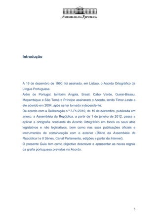 Introdução




A 16 de dezembro de 1990, foi assinado, em Lisboa, o Acordo Ortográfico da
Língua Portuguesa.
Além de Portugal, também Angola, Brasil, Cabo Verde, Guiné-Bissau,
Moçambique e São Tomé e Príncipe assinaram o Acordo, tendo Timor-Leste a
ele aderido em 2004, após se ter tornado independente.
De acordo com a Deliberação n.º 3-PL/2010, de 15 de dezembro, publicada em
anexo, a Assembleia da República, a partir de 1 de janeiro de 2012, passa a
aplicar a ortografia constante do Acordo Ortográfico em todos os seus atos
legislativos e não legislativos, bem como nas suas publicações oficiais e
instrumentos de comunicação com o exterior (Diário da Assembleia da
República I e II Séries, Canal Parlamento, edições e portal da Internet).
O presente Guia tem como objectivo descrever e apresentar as novas regras
da grafia portuguesa previstas no Acordo.




                                                                            3
 