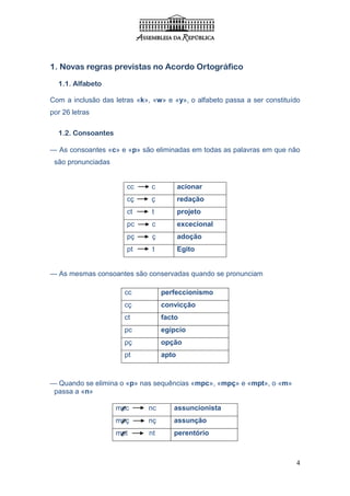 1. Novas regras previstas no Acordo Ortográfico

  1.1. Alfabeto

Com a inclusão das letras «k», «w» e «y», o alfabeto passa a ser constituído
por 26 letras

  1.2. Consoantes

— As consoantes «c» e «p» são eliminadas em todas as palavras em que não
 são pronunciadas


                       cc     c           acionar
                       cç     ç           redação
                       ct      t          projeto
                       pc      c          excecional
                       pç      ç          adoção
                       pt      t          Egito


— As mesmas consoantes são conservadas quando se pronunciam

                      cc           perfeccionismo
                      cç           convicção
                      ct           facto
                      pc           egípcio
                      pç           opção
                      pt           apto



— Quando se elimina o «p» nas sequências «mpc», «mpç» e «mpt», o «m»
 passa a «n»

                    mpc      nc       assuncionista
                    mpç      nç       assunção
                    mpt       nt      perentório



                                                                          4
 