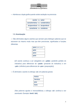 — Admite-se a dupla grafia quando existe oscilação na pronúncia


                               sector ou setor
                       característica ou caraterística
                        acupunctura ou acupuntura
                           caracteres ou carateres


  1.3. Acentuação

— São eliminados alguns acentos que serviam para distinguir palavras que se
escrevem do mesmo modo mas que têm pronúncias, significados e funções
diferentes

                                para (verbo parar)
                                pelo
                                pera
                                polo


     [(O acento continua a ser obrigatório em «pôde» (pretérito perfeito do
     indicativo) para diferenciar de «pode» (presente do indicativo) e em
     «pôr» (infinitivo) para diferenciar de «por» (preposição)].


— É eliminado o acento no ditongo «oi» em palavras graves


                                  troica
                                  heroico
                                  joia
                                  boia


     (Nas palavras agudas e monossilábicas, o ditongo «oi» continua a ser
     acentuado. Exemplo: herói / dói).




                                                                          5
 