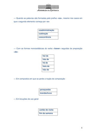 — Quando as palavras são formadas pelo prefixo «co», mesmo nos casos em
que o segundo elemento começa por «o»



                             coadministração
                             codireção
                             coocorrência




— Com as formas monossilábicas do verbo «haver» seguidas da preposição
«de»

                                hei de
                                hás de
                                há de
                                heis de
                                hão de



— Em compostos em que se perde a noção de composição




                              paraquedas
                              mandachuva


— Em locuções de uso geral




                             cartão de visita
                             fim de semana




                                                                      8
 