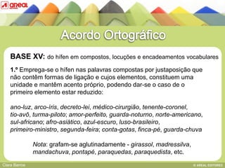 BASE XV: do hífen em compostos, locuções e encadeamentos vocabulares
    1.º Emprega-se o hífen nas palavras compostas por justaposição que
    não contêm formas de ligação e cujos elementos, constituem uma
    unidade e mantêm acento próprio, podendo dar-se o caso de o
    primeiro elemento estar reduzido:
   BASE IV: das sequências consonânticas
    ano-luz, arco-íris, decreto-lei, médico-cirurgião, tenente-coronel,
    tio-avô, turma-piloto; amor-perfeito, guarda-noturno, norte-americano,
    sul-africano; afro-asiático, azul-escuro, luso-brasileiro,
    primeiro-ministro, segunda-feira; conta-gotas, finca-pé, guarda-chuva

               Nota: grafam-se aglutinadamente - girassol, madressilva,
               mandachuva, pontapé, paraquedas, paraquedista, etc.
Clara Barros
 