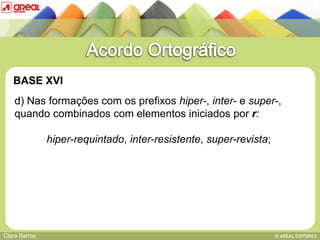 BASE XVI
    d) Nas formações com os prefixos hiper-, inter- e super-,
    quando combinados com elementos iniciados por r:

               hiper-requintado, inter-resistente, super-revista;
   BASE IV: das sequências consonânticas




Clara Barros
 
