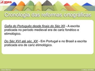 Gafia do Português desde finais do Séc XII - A escrita
    praticada no período medieval era de cariz fonético e
    etimológico.
               BASE IV: das sequências consonânticas
    Do Séc XVI até séc. XX - Em Portugal e no Brasil a escrita
    praticada era de cariz etimológico.




Clara Barros
 
