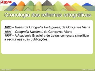1885 – Bases da Ortografia Portuguesa, de Gonçalves Viana
    1904 – Ortografia Nacional, de Gonçalves Viana
    1907 – A Academia Brasileira de Letras começa a simplificar
         BASE IV: das sequências consonânticas
    a escrita nas suas publicações.




Clara Barros
 