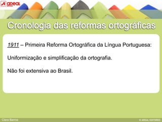 1911 – Primeira Reforma Ortográfica da Língua Portuguesa:

    Uniformização e simplificação da ortografia.
               BASE IV: das sequências consonânticas
    Não foi extensiva ao Brasil.




Clara Barros
 