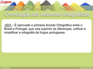 1931 – É aprovado o primeiro Acordo Ortográfico entre o
    Brasil e Portugal, que visa suprimir as diferenças, unificar e
    simplificar a ortografia da língua portuguesa.
               BASE IV: das sequências consonânticas




Clara Barros
 