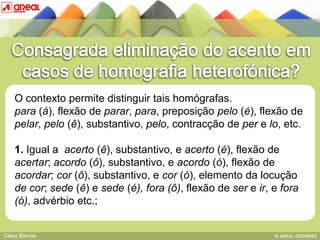 O contexto permite distinguir tais homógrafas.
    para (á), flexão de parar, para, preposição pelo (é), flexão de
    pelar, pelo (ê), substantivo, pelo, contracção de per e lo, etc.

    1. Igual a IV: das sequências consonânticas e acerto (é), flexão de
           BASE acerto (ê), substantivo,
    acertar; acordo (ô), substantivo, e acordo (ó), flexão de
    acordar; cor (ô), substantivo, e cor (ó), elemento da locução
    de cor; sede (ê) e sede (é), fora (ô), flexão de ser e ir, e fora
    (ó), advérbio etc.;


Clara Barros
 